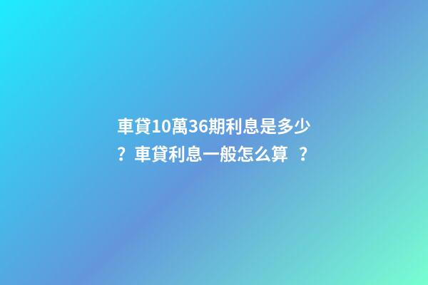 車貸10萬36期利息是多少？車貸利息一般怎么算？